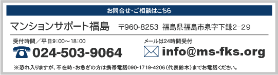 お問合せ・ご相談はこちら マンションサポート福島 〒960-8253 福島県福島市泉字仲ノ町15-5-2階 受付時間/平日9:00〜18:00 024-503-9064 メールは24時間受付 info@ms-fks.org ※恐れ入りますが、不在時・お急ぎの方は携帯電話090-1719-4206(代表鈴木)までお電話ください。
