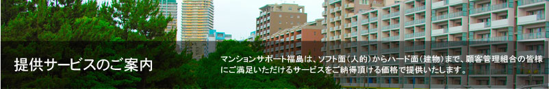 提供サービスのご案内 マンションサポート福島は、ソフト面（人的）からハード面（建物）まで、顧客管理組合の皆様にご満足いただけるサービスをご納得頂ける価格で提供いたします。